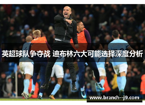 英超球队争夺战 迪布林六大可能选择深度分析