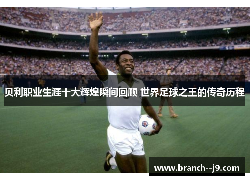 贝利职业生涯十大辉煌瞬间回顾 世界足球之王的传奇历程
