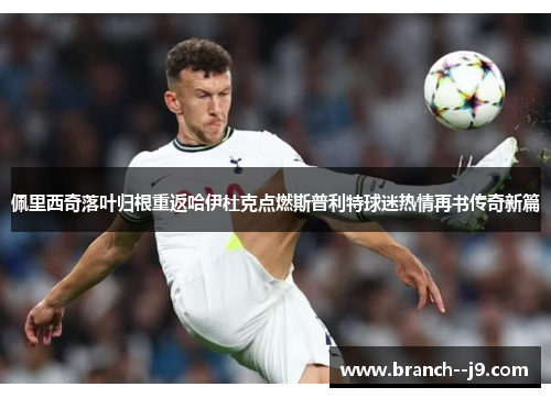 佩里西奇落叶归根重返哈伊杜克点燃斯普利特球迷热情再书传奇新篇
