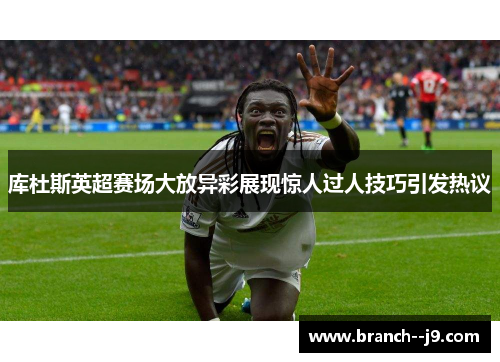 库杜斯英超赛场大放异彩展现惊人过人技巧引发热议 库杜斯英超赛场大放异彩展现惊人过人技巧引发热议