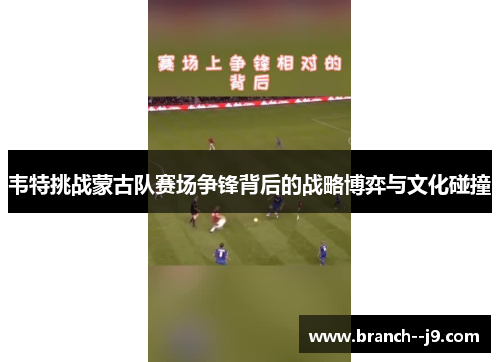 韦特挑战蒙古队赛场争锋背后的战略博弈与文化碰撞