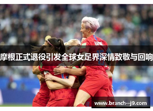摩根正式退役引发全球女足界深情致敬与回响